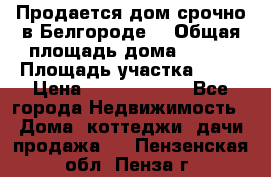 Продается дом срочно в Белгороде. › Общая площадь дома ­ 275 › Площадь участка ­ 11 › Цена ­ 25 000 000 - Все города Недвижимость » Дома, коттеджи, дачи продажа   . Пензенская обл.,Пенза г.